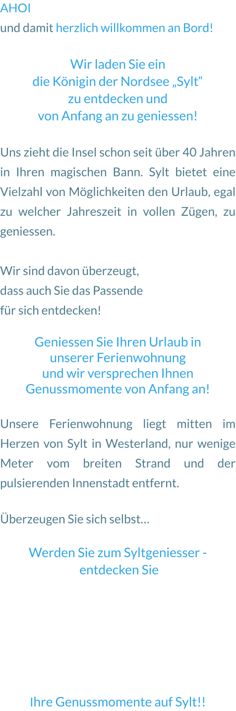 AHOI  und damit herzlich willkommen an Bord!   Wir laden Sie ein  die Königin der Nordsee „Sylt“  zu entdecken und  von Anfang an zu geniessen!  Uns zieht die Insel schon seit über 40 Jahren in Ihren magischen Bann. Sylt bietet eine Vielzahl von Möglichkeiten den Urlaub, egal zu welcher Jahreszeit in vollen Zügen, zu geniessen.   Wir sind davon überzeugt,  dass auch Sie das Passende für sich entdecken!   Geniessen Sie Ihren Urlaub in  unserer Ferienwohnung  und wir versprechen Ihnen Genussmomente von Anfang an!    Unsere Ferienwohnung liegt mitten im Herzen von Sylt in Westerland, nur wenige Meter vom breiten Strand und der pulsierenden Innenstadt entfernt.  Überzeugen Sie sich selbst…   Werden Sie zum Syltgeniesser -  entdecken Sie        Ihre Genussmomente auf Sylt!!